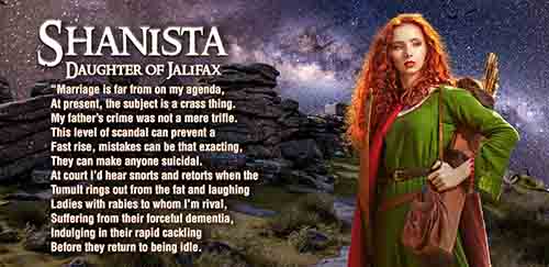 Shanista, daughter of Jalifax and love interest to Martain. This is an audacious virago whose motives are not yet clear.

A beautiful woman of the forest, revealed to Martain by a prophetic dream, Shanista is the irresistible seductress that Camelot’s strongest sword arm cannot resist. She is lively, caustically witty, and far from cooperative with her self-confident suitor. To bask in the presence of Shanista’s pulchritude may come at too steep a price for even one of Camelot’s premier personages. 